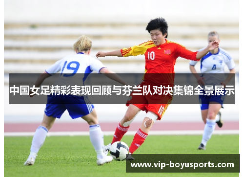 中国女足精彩表现回顾与芬兰队对决集锦全景展示